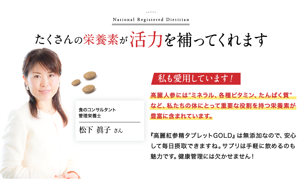 たくさんの栄養素が活力を補ってくれます。食のコンサルタント 管理栄養士 松下眞子さん|私も愛用しています!高麗人参には、ミネラル、各種ビタミン、たんぱく質など、私たちの体にとって重要な役割を持つ栄養素が豊富に含まれています。『高麗紅参精タブレットGOLD』は無添加なので、安心して毎日摂取できますね。サプリは手軽に飲めるのも魅力です。健康管理には欠かせません!